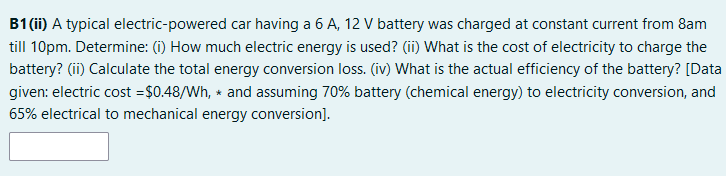 B1 (ii) A typical electric-powered car having a 6 A, 12 V battery was charged at constant current from 8am
till 10pm. Determine: (i) How much electric energy is used? (ii) What is the cost of electricity to charge the
battery? (ii) Calculate the total energy conversion loss. (iv) What is the actual efficiency of the battery? [Data
given: electric cost =$0.48/Wh, * and assuming 70% battery (chemical energy) to electricity conversion, and
65% electrical to mechanical energy conversion].
