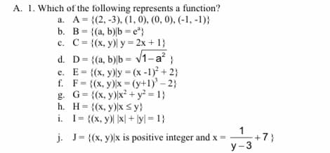 A. 1. Which of the following represents a function?
a. A= {(2, -3), (1, 0), (0, 0), (-1, -1)}
b. B= {(a, b)|b = e"}
c. C= {(x, y)) y = 2x + 1}
d. D= {(a, b)|b = v1-a?;
e. E= {(x, y)ly = (x -1)² + 2}
f. F= {(x, y))x = (y+1)' – 2}
= {(x, y))x² + y² = 1}
h. H= {(x, y))x sy}
i. I= {(x, y)| |x| + ly = 1}
%3D
%3D
j. J= {(x, y))x is positive integer and x =
1
+7}
y-3
