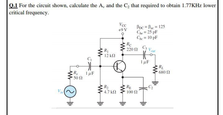 Q.1 For the circuit shown, calculate the A, and the C, that required to obtain 1.77KHZ lower
critical frequency.
Vcc
BDc = Bac = 125
Che = 25 pF
Che = 10 pF
Rc
220 2
+9 V
%3D
C3 v
ER
12 k2
out
RL
680 N
1 µF
50 1
R2
4.7 k
RE
100 0
Vin
