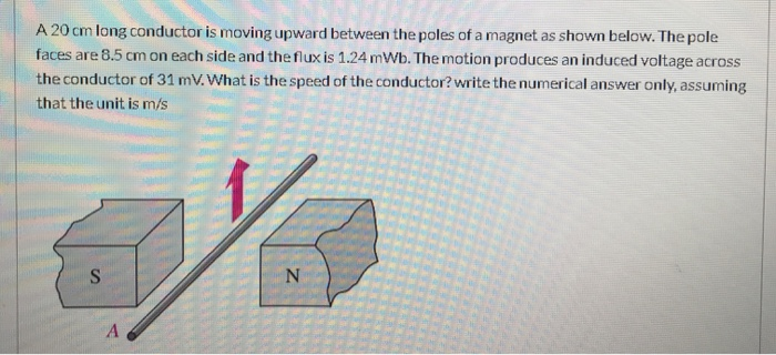 A 20 cm long conductor is moving upward between the poles of a magnet as shown below. The pole
faces are 8.5 cm on each side and the flux is 1.24 mWb. The motion produces an induced voltage across
the conductor of 31 mV. What is the speed of the conductor? write the numerical answer only, assuming
that the unit is m/s
