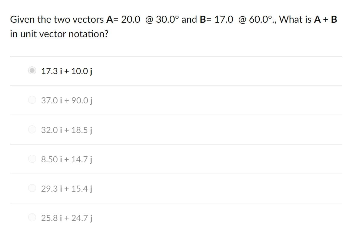 Given the two vectors A= 20.0 @ 30.0° and B= 17.0 @ 60.0°., What is A +B
in unit vector notation?
17.3 i+ 10.0 j
37.0 i+ 90.0 j
O 32.0 i+ 18.5 j
8.50 i + 14.7 j
29.3 i + 15.4 j
25.8 i + 24.7 j
