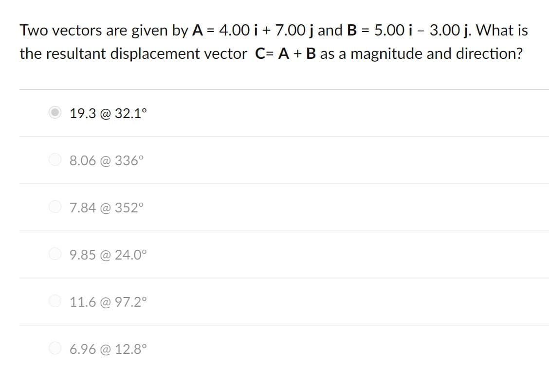 Two vectors are given by A = 4.00 i + 7.00 j and B = 5.00 i - 3.00 j. What is
the resultant displacement vector C= A + B as a magnitude and direction?
19.3 @ 32.1°
8.06 @ 336°
7.84 @ 352°
O 9.85 @ 24.0°
O 11.6 @ 97.2°
O 6.96 @ 12.8°

