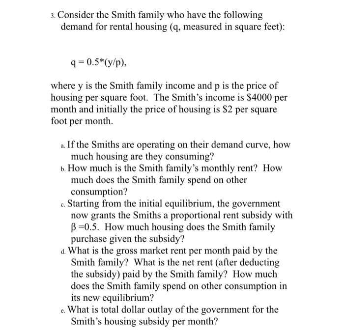 3. Consider the Smith family who have the following
demand for rental housing (q, measured in square feet):
q=0.5*(y/p),
where y is the Smith family income and p is the price of
housing per square foot. The Smith's income is $4000 per
month and initially the price of housing is $2 per square
foot per month.
a. If the Smiths are operating on their demand curve, how
much housing are they consuming?
b. How much is the Smith family's monthly rent? How
much does the Smith family spend on other
consumption?
c. Starting from the initial equilibrium, the government
now grants the Smiths a proportional rent subsidy with
B=0.5. How much housing does the Smith family
purchase given the subsidy?
d. What is the gross market rent per month paid by the
Smith family? What is the net rent (after deducting
the subsidy) paid by the Smith family? How much
does the Smith family spend on other consumption in
its new equilibrium?
e. What is total dollar outlay of the government for the
Smith's housing subsidy per month?