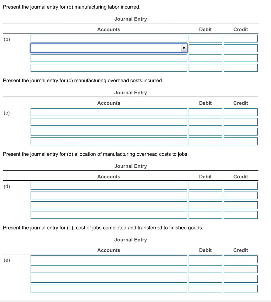 Present the journal entry for (b) manufacturing labor incurred.
(b)
Journal Entry
Accounts
Debit
Credit
Present the journal entry for (c) manufacturing overhead costs incurred.
(c)
Journal Entry
Accounts
Present the journal entry for (d) allocation of manufacturing overhead costs to jobs.
(d)
Journal Entry
Accounts
Debit
Credit
Debit
Credit
Present the journal entry for (e), cost of jobs completed and transferred to finished goods.
Journal Entry
(e)
Accounts
Debit
Credit
