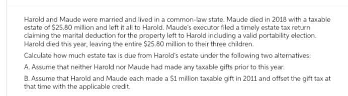Harold and Maude were married and lived in a common-law state. Maude died in 2018 with a taxable
estate of $25.80 million and left it all to Harold. Maude's executor filed a timely estate tax return
claiming the marital deduction for the property left to Harold including a valid portability election.
Harold died this year, leaving the entire $25.80 million to their three children.
Calculate how much estate tax is due from Harold's estate under the following two alternatives:
A. Assume that neither Harold nor Maude had made any taxable gifts prior to this year.
B. Assume that Harold and Maude each made a $1 million taxable gift in 2011 and offset the gift tax at
that time with the applicable credit.
