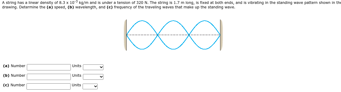 A string has a linear density of 8.3 x 10-3 kg/m and is under a tension of 320 N. The string is 1.7 m long, is fixed at both ends, and is vibrating in the standing wave pattern shown in the
drawing. Determine the (a) speed, (b) wavelength, and (c) frequency of the traveling waves that make up the standing wave.
(a) Number
Units
(b) Number
| Units
(c) Number
Units
