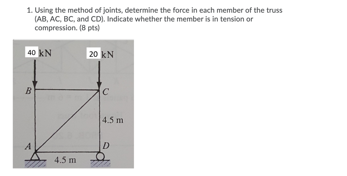 1. Using the method of joints, determine the force in each member of the truss
(AB, AC, BC, and CD). Indicate whether the member is in tension or
compression. (8 pts)
40 kN
20 kN
В
4.5 m
A
4.5 m
