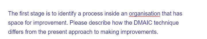 The first stage is to identify a process inside an organisation that has
space for improvement. Please describe how the DMAIC technique
differs from the present approach to making improvements.