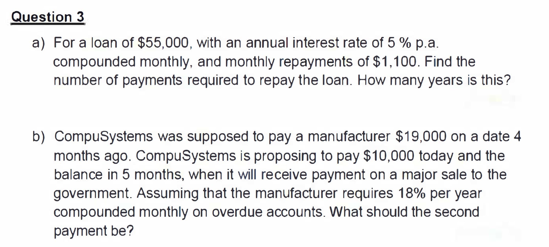 a) For a loan of $55,000, with an annual interest rate of 5 % p.a.
compounded monthly, and monthly repayments of $1,100. Find the
number of payments required to repay the loan. How many years is this?
b) CompuSystems was supposed to pay a manufacturer $19,000 on a date 4
months ago. CompuSystems is proposing to pay $10,000 today and the
balance in 5 months, when it will receive payment on a major sale to the
government. Assuming that the manufacturer requires 18% per year
compounded monthly on overdue accounts. What should the second
payment be?
