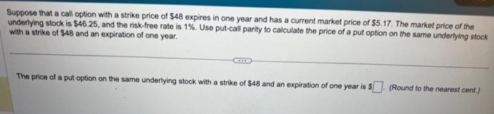 Suppose that a call option with a strike price of $48 expires in one year and has a current market price of $5.17. The market price of the
underlying stock is $46.25, and the risk-free rate is 1%. Use put-call parity to calculate the price of a put option on the same underlying stock
with a strike of $48 and an expiration of one year.
The price of a put option on the same underlying stock with a strike of $48 and an expiration of one year is $. (Round to the nearest cent.)