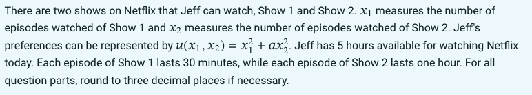There are two shows on Netflix that Jeff can watch, Show 1 and Show 2. x₁ measures the number of
episodes watched of Show 1 and x2 measures the number of episodes watched of Show 2. Jeff's
preferences can be represented by u(x₁, x₂) = x² + ax². Jeff has 5 hours available for watching Netflix
today. Each episode of Show 1 lasts 30 minutes, while each episode of Show 2 lasts one hour. For all
question parts, round to three decimal places if necessary.