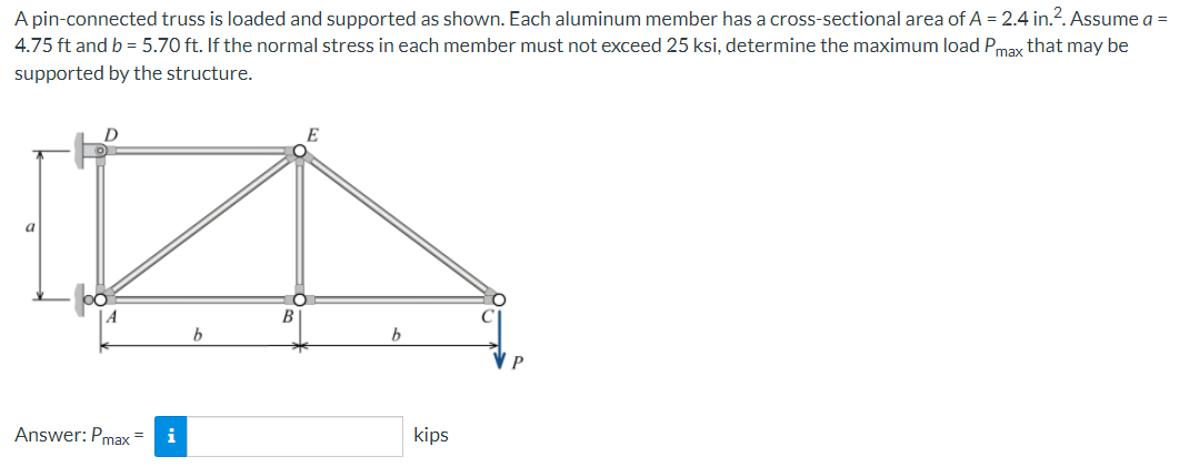 A pin-connected truss is loaded and supported as shown. Each aluminum member has a cross-sectional area of A = 2.4 in.². Assume a =
4.75 ft and b = 5.70 ft. If the normal stress in each member must not exceed 25 ksi, determine the maximum load Pmax that may be
supported by the structure.
a
D
Answer: Pmax=
i
b
B
b
kips