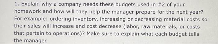 1. Explain why a company needs these budgets used in #2 of your
homework and how will they help the manager prepare for the next year?
For example: ordering inventory, increasing or decreasing material costs so
their sales will increase and cost decrease (labor, raw materials, or costs
that pertain to operations)? Make sure to explain what each budget tells
the manager.