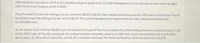 Hill Industries had sales in 2019 of $7.120.000 and gross profit of $1,121,000. Management is considering two alternative budget
plans to increase its gross profit in 2020.
Plan A would increase the selling price per unit from $8.00 to $8.40. Sales volume would decrease by 10% from its 2019 level. Plan B
would decrease the selling price per unit by $0.50. The marketing department expects that the sales volume would increase
by 120,000 units.
At the end of 2019, Hill has 48,000 units of inventory on hand. If Plan A is accepted, the 2020 ending inventory should be equal to 5%
of the 2020 sales. If Plan B is accepted, the ending inventory should be equal to 61,000 units. Each unit produced will cost $1.80 in
direct labor, $1.40 in direct materials, and $1.20 in variable overhead. The fixed overhead for 2020 should be $1,110,270.