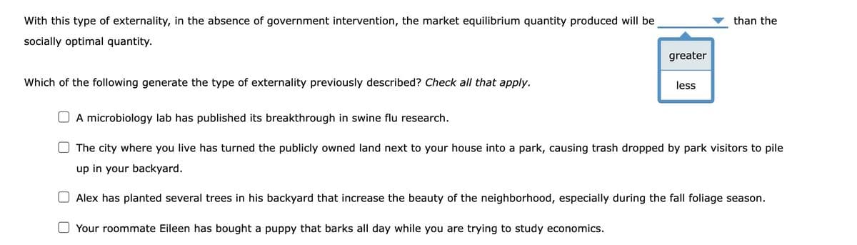 With this type of externality, in the absence of government intervention, the market equilibrium quantity produced will be
socially optimal quantity.
Which of the following generate the type of externality previously described? Check all that apply.
greater
less
than the
A microbiology lab has published its breakthrough in swine flu research.
The city where you live has turned the publicly owned land next to your house into a park, causing trash dropped by park visitors to pile
up in your backyard.
Alex has planted everal
in his backyard that ncrease the beauty of the neighborhood, especially during the fall foliage season.
Your roommate Eileen has bought a puppy that barks all day while you are trying to study economics.