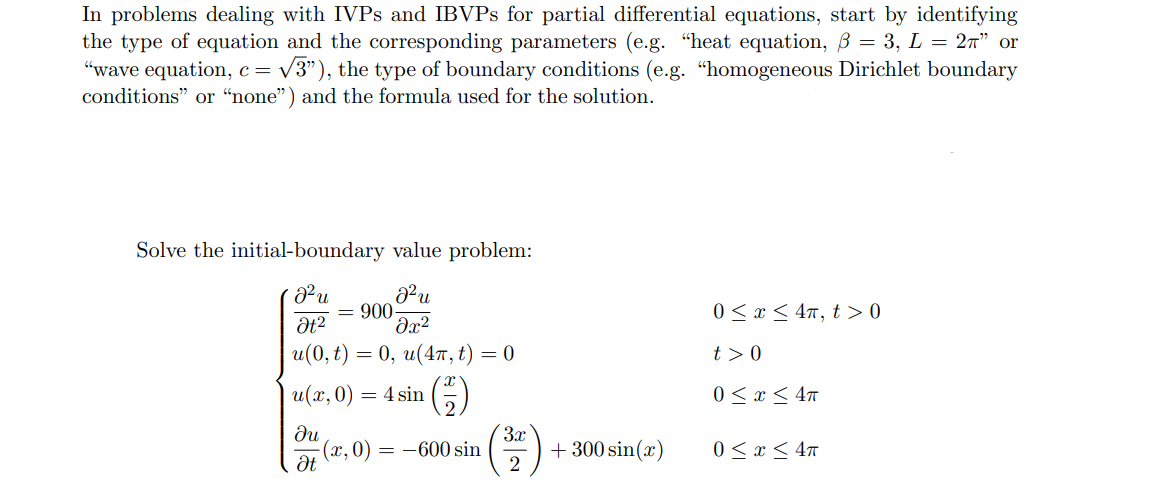 In problems dealing with IVPs and IBVPs for partial differential equations, start by identifying
the type of equation and the corresponding parameters (e.g. "heat equation, ẞ = 3, L = 2π” or
"wave equation, c = √√3"), the type of boundary conditions (e.g. "homogeneous Dirichlet boundary
conditions" or "none") and the formula used for the solution.
Solve the initial-boundary value problem:
22 и
J²u
= 900-
Ət²
მ2
u(0,t) = 0, u(4π, t) = 0
0x4, t> 0
t> 0
u(x, 0) = = 4 sin
(1)
0≤ x ≤4π
ди
3x
(x, 0) = -600 sin
+ 300 sin(x)
0≤ x ≤4π
Ət
2