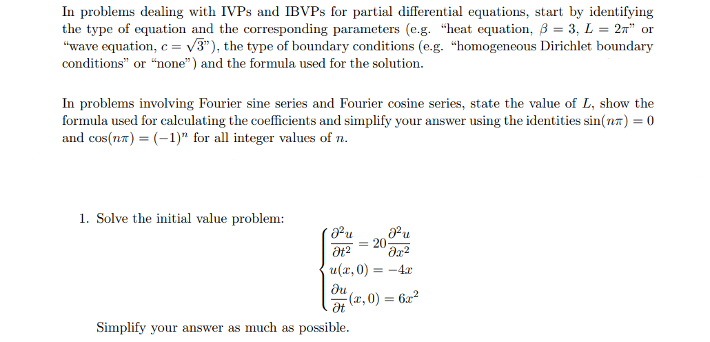 In problems dealing with IVPs and IBVPS for partial differential equations, start by identifying
the type of equation and the corresponding parameters (e.g. "heat equation, ẞ = 3, L = 2π” or
"wave equation, c = √√3"), the type of boundary conditions (e.g. "homogeneous Dirichlet boundary
conditions" or "none") and the formula used for the solution.
In problems involving Fourier sine series and Fourier cosine series, state the value of L, show the
formula used for calculating the coefficients and simplify your answer using the identities sin(n) = 0
and cos(n) = (-1)" for all integer values of n.
1. Solve the initial value problem:
J²u
J²u
= 20
at2
მ2
u(x, 0)
= -4x
ди
(x, 0)
=
6x2
Ət
Simplify your answer as much as possible.