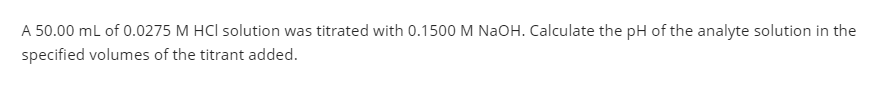 A 50.00 ml of 0.0275 M HCl solution was titrated with 0.1500 M NaOH. Calculate the pH of the analyte solution in the
specified volumes of the titrant added.
