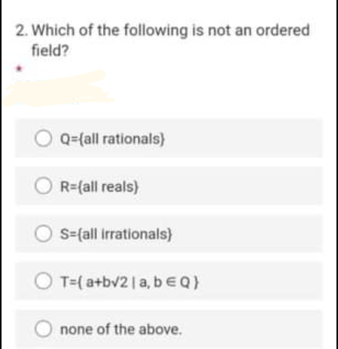 2. Which of the following is not an ordered
field?
Q=(all rationals)
R={all reals)
S=fall irrationals)
T=( a+bv2| a, b€Q)
none of the above.
