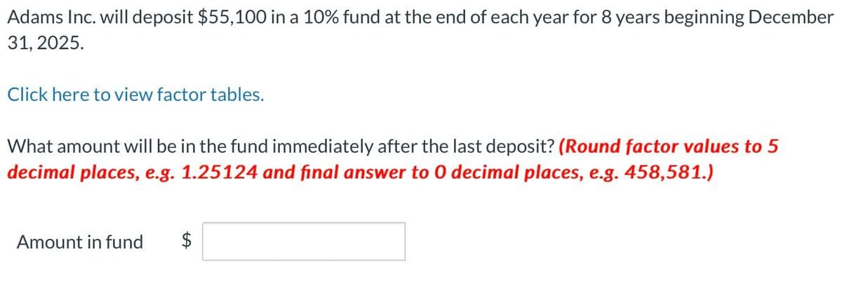Adams Inc. will deposit $55,100 in a 10% fund at the end of each year for 8 years beginning December
31, 2025.
Click here to view factor tables.
What amount will be in the fund immediately after the last deposit? (Round factor values to 5
decimal places, e.g. 1.25124 and final answer to 0 decimal places, e.g. 458,581.)
Amount in fund
$