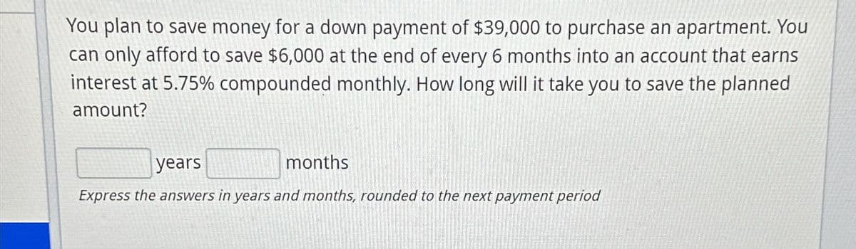 You plan to save money for a down payment of $39,000 to purchase an apartment. You
can only afford to save $6,000 at the end of every 6 months into an account that earns
interest at 5.75% compounded monthly. How long will it take you to save the planned
amount?
years
months
Express the answers in years and months, rounded to the next payment period