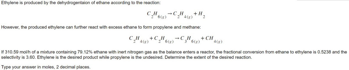 Ethylene is produced by the dehydrogentaion of ethane according to the reaction:
C₂H6(g) →C₂H4(g) + H₂
26
2
2
However, the produced ethylene can further react with excess ethane to form propylene and methane:
C₂H4 (8)
2
+C₂H6C₂H
2 6(g)
36 (g)
+ CH
4 (g)
If 310.59 mol/h of a mixture containing 79.12% ethane with inert nitrogen gas as the balance enters a reactor, the fractional conversion from ethane to ethylene is 0.5238 and the
selectivity is 3.60. Ethylene is the desired product while propylene is the undesired. Determine the extent of the desired reaction.
Type your answer in moles, 2 decimal places.