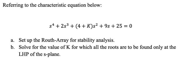 Referring to the characteristic equation below:
s4 + 2s³ +(4+ K)s² +9s + 25 = 0
a. Set up the Routh-Array for stability analysis.
b.
Solve for the value of K for which all the roots are to be found only at the
LHP of the s-plane.