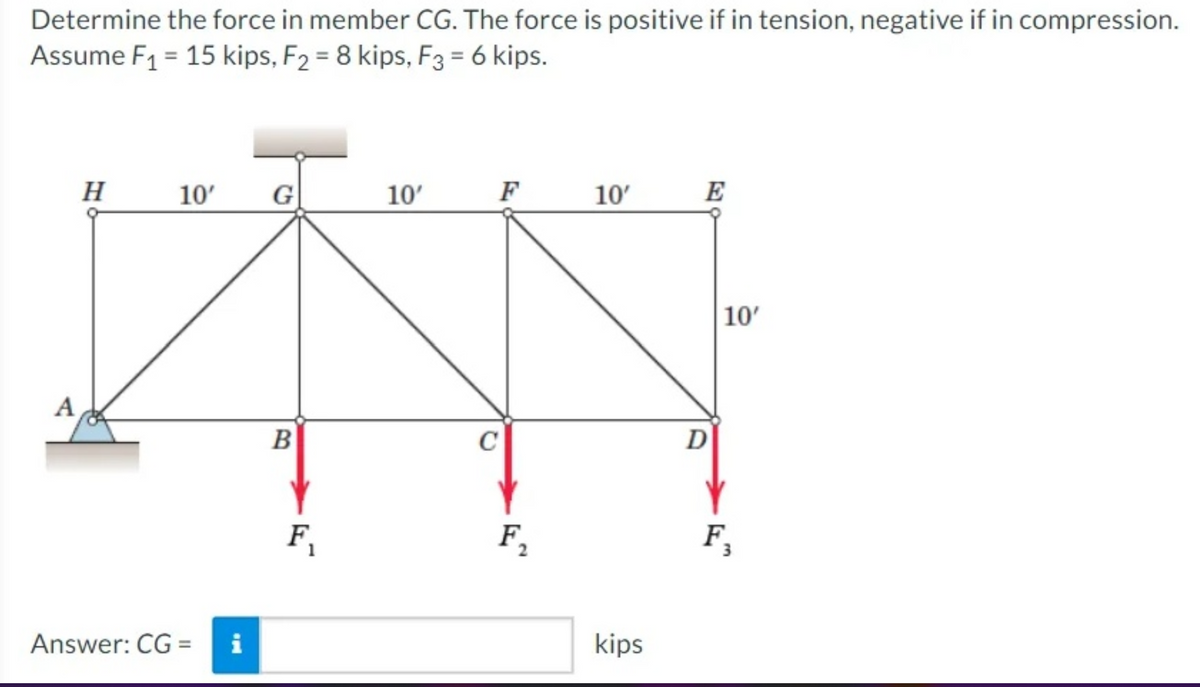 Determine the force in member CG. The force is positive if in tension, negative if in compression.
Assume F₁ = 15 kips, F2 = 8 kips, F3 = 6 kips.
A
H
10'
Answer: CG =
G
B
F₁
10'
F
C
F₂
10'
kips
E
D
10'
F₁