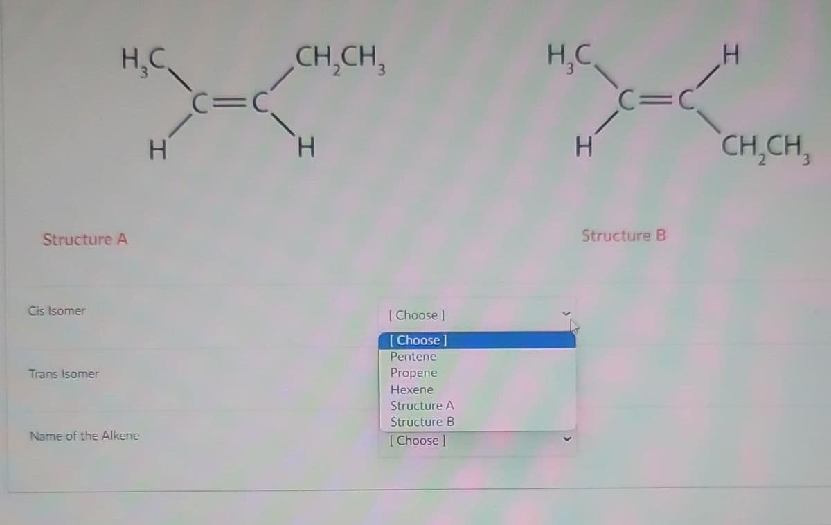 Structure A
Cis Isomer
H₂C
Trans Isomer
Name of the Alkene
H
C=C
CH₂CH₂
H
[Choose ]
[Choose ]
Pentene
Propene
Hexene
Structure A
Structure B
[Choose ]
H₂C
H
C=C
Structure B
I
CH₂CH₂