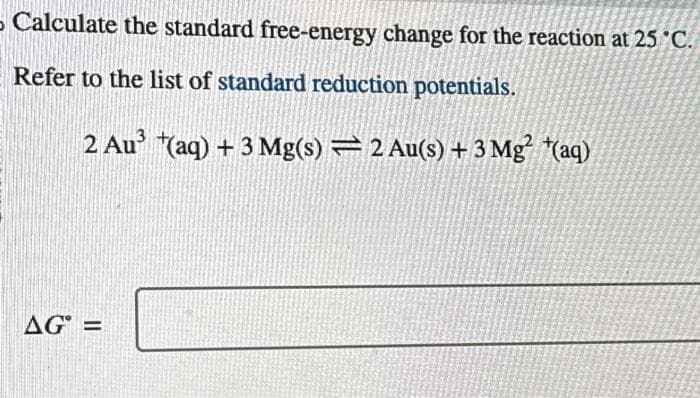 - Calculate the standard free-energy change for the reaction at 25 °C.
Refer to the list of standard reduction potentials.
2 Au³(aq) + 3 Mg(s) = 2 Au(s) + 3 Mg² (aq)
AG° =