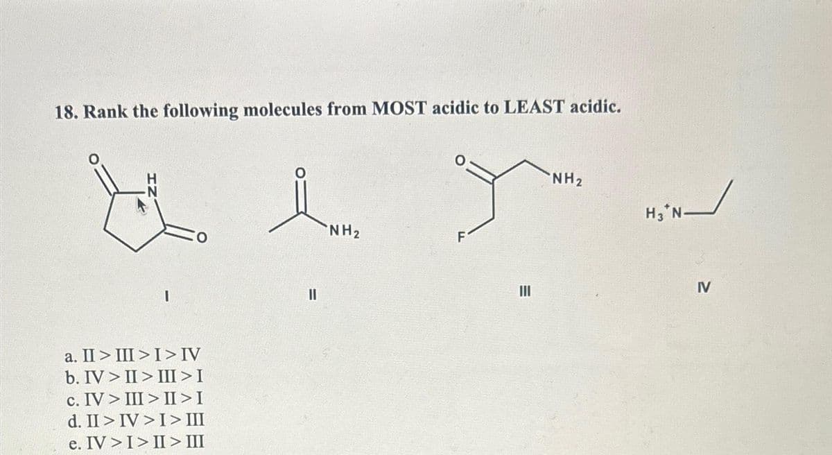 18. Rank the following molecules from MOST acidic to LEAST acidic.
★
a. II > III > I > IV
b. IV>II> III > I
c. IV> III>II>I
d. II > IV> I > III
e. IV > I > II > III
||
NH₂
T
E
NH₂
H3 N-
IV