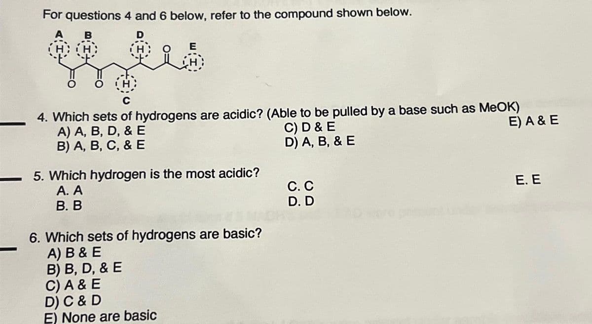 For questions 4 and 6 below, refer to the compound shown below.
A B
D
H:H:
C
4. Which sets of hydrogens are acidic? (Able to be pulled by a base such as MeOK)
A) A, B, D, & E
C) D & E
E) A & E
B) A, B, C, & E
D) A, B, & E
5. Which
A. A
B. B
hydrogen is the most acidic?
6. Which sets of hydrogens are basic?
A) B & E
B) B, D, & E
C) A & E
D) C & D
E) None are basic
C. C
D. D
E. E