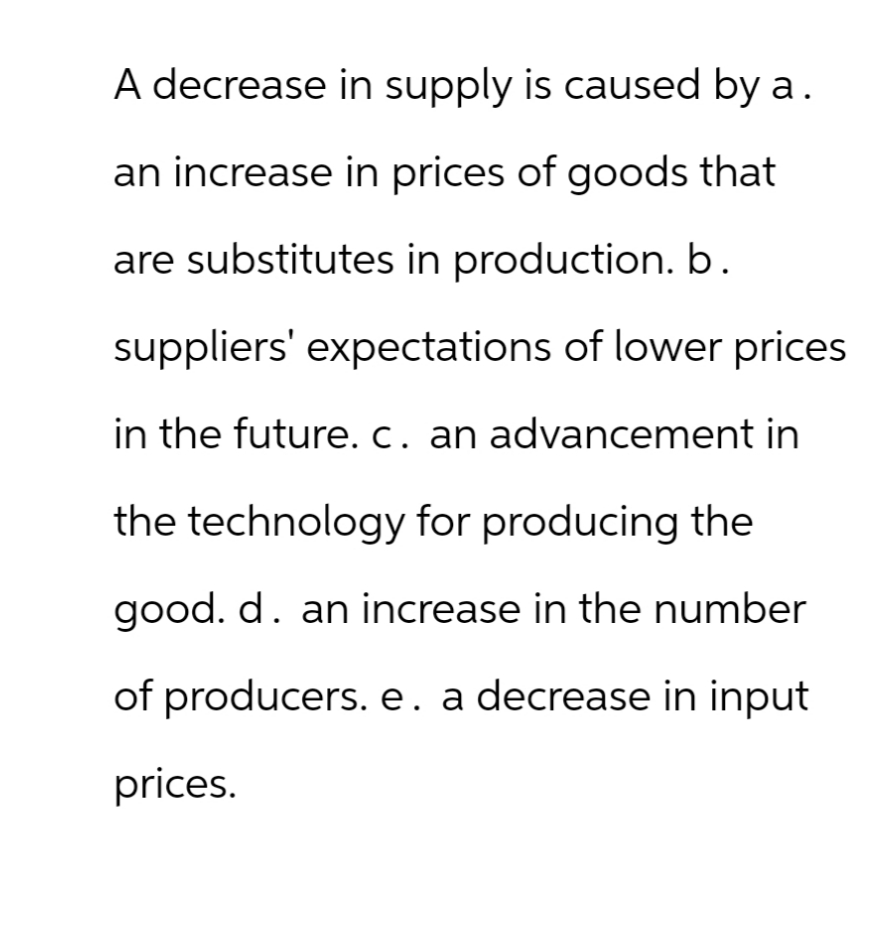 A decrease in supply is caused by a.
an increase in prices of goods that
are substitutes in production. b.
suppliers' expectations of lower prices
in the future. c. an advancement in
the technology for producing the
good. d. an increase in the number
of producers. e. a decrease in input
prices.