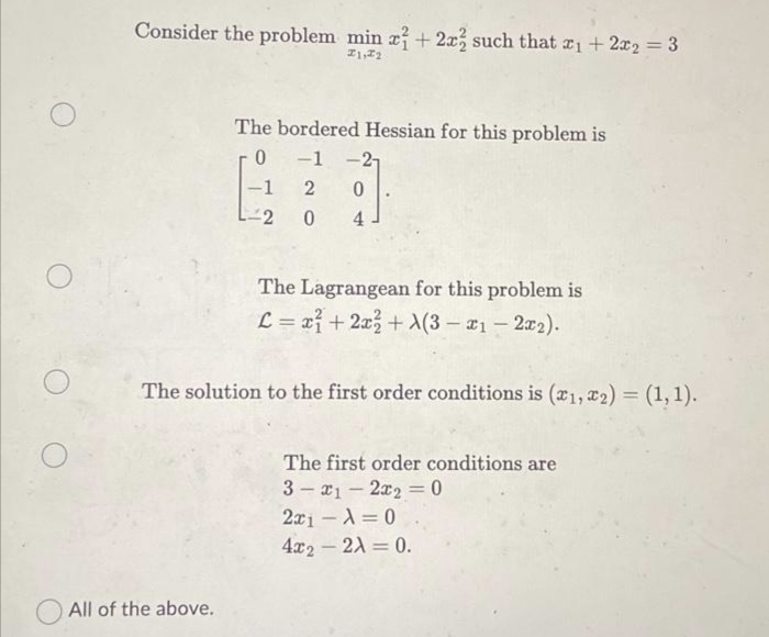 Consider the problem min x + 2x2 such that x1 + 2x₂ = 3
I1, I2
The bordered Hessian for this problem is
0
-1 -21
-1
2 0
-2
0
4
All of the above.
The Lagrangean for this problem is
L = x²+2x+1(3-1-2x₂).
The solution to the first order conditions is (1, 2) = (1,1).
The first order conditions are
3x12x2 = 0
2x1
= 0
4x2 - 2A = 0.