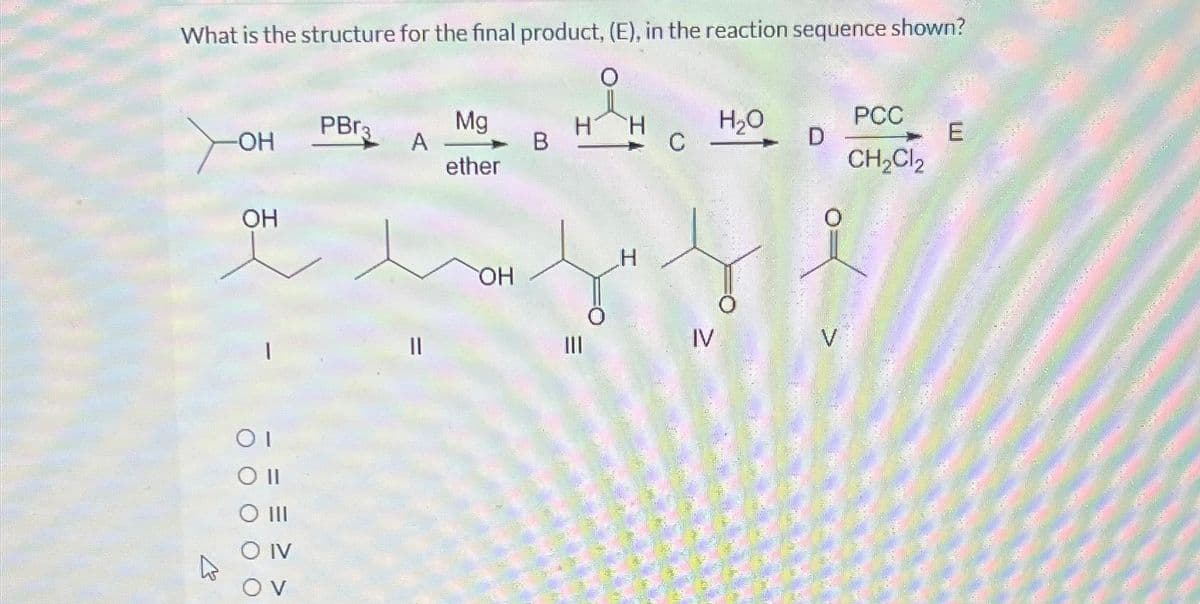 What is the structure for the final product, (E), in the reaction sequence shown?
4
-OH
OH
1
OI
O II
O III
IV
OV
PBr3
A
Ma
ether
OH
B
H
|||
H
H
C
IV
H₂O
D
V
PCC
CH₂Cl2
E
WANNAATED NEA