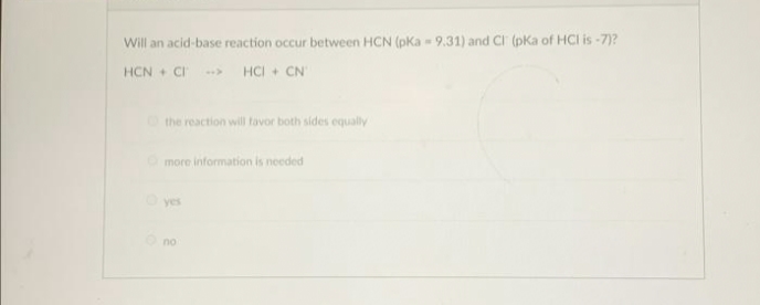 Will an acid-base reaction occur between HCN (pKa - 9.31) and Cl (pKa of HCI is-7)?
HCN+CI-> HCI + CN
the reaction will favor both sides equally
more information is needed
yes
no