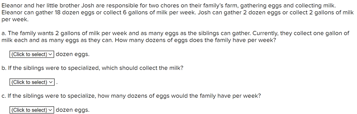 Eleanor and her little brother Josh are responsible for two chores on their family's farm, gathering eggs and collecting milk.
Eleanor can gather 18 dozen eggs or collect 6 gallons of milk per week. Josh can gather 2 dozen eggs or collect 2 gallons of milk
per week.
a. The family wants 2 gallons of milk per week and as many eggs as the siblings can gather. Currently, they collect one gallon of
milk each and as many eggs as they can. How many dozens of eggs does the family have per week?
(Click to select) ✓ dozen eggs.
b. If the siblings were to specialized, which should collect the milk?
(Click to select)
c. If the siblings were to specialize, how many dozens of eggs would the family have per week?
(Click to select) dozen eggs.