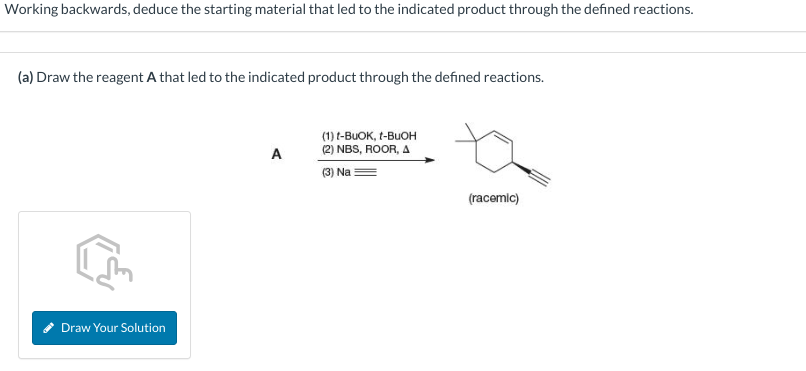 Working backwards, deduce the starting material that led to the indicated product through the defined reactions.
(a) Draw the reagent A that led to the indicated product through the defined reactions.
Draw Your Solution
A
(1) t-BUOK, t-BuOH
(2) NBS, ROOR, A
(3) Na
(racemic)
