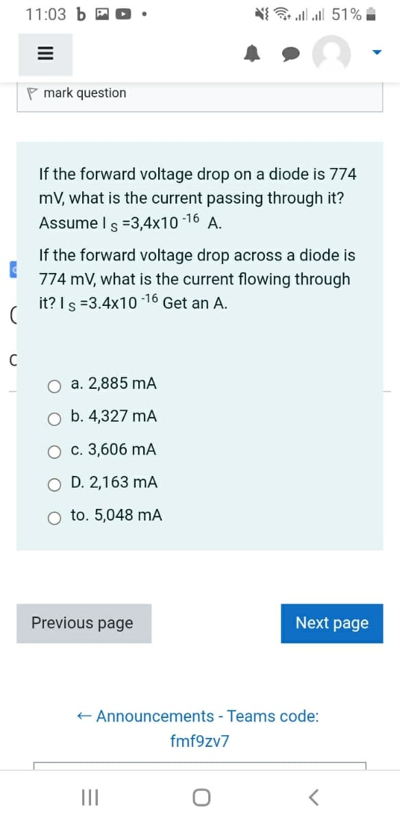 11:03 b
C
Pmark question
If the forward voltage drop on a diode is 774
mV, what is the current passing through it?
Assume I s =3,4x10-16 A.
If the forward voltage drop across a diode is
774 mV, what is the current flowing through
it? Is =3.4x10 Get an A.
-16
(
a. 2,885 mA
b. 4,327 mA
c. 3,606 mA
D. 2,163 mA
O to. 5,048 mA
{ * . . 51% -
Previous page
|||
Next page
← Announcements - Teams code:
fmf9zv7
<