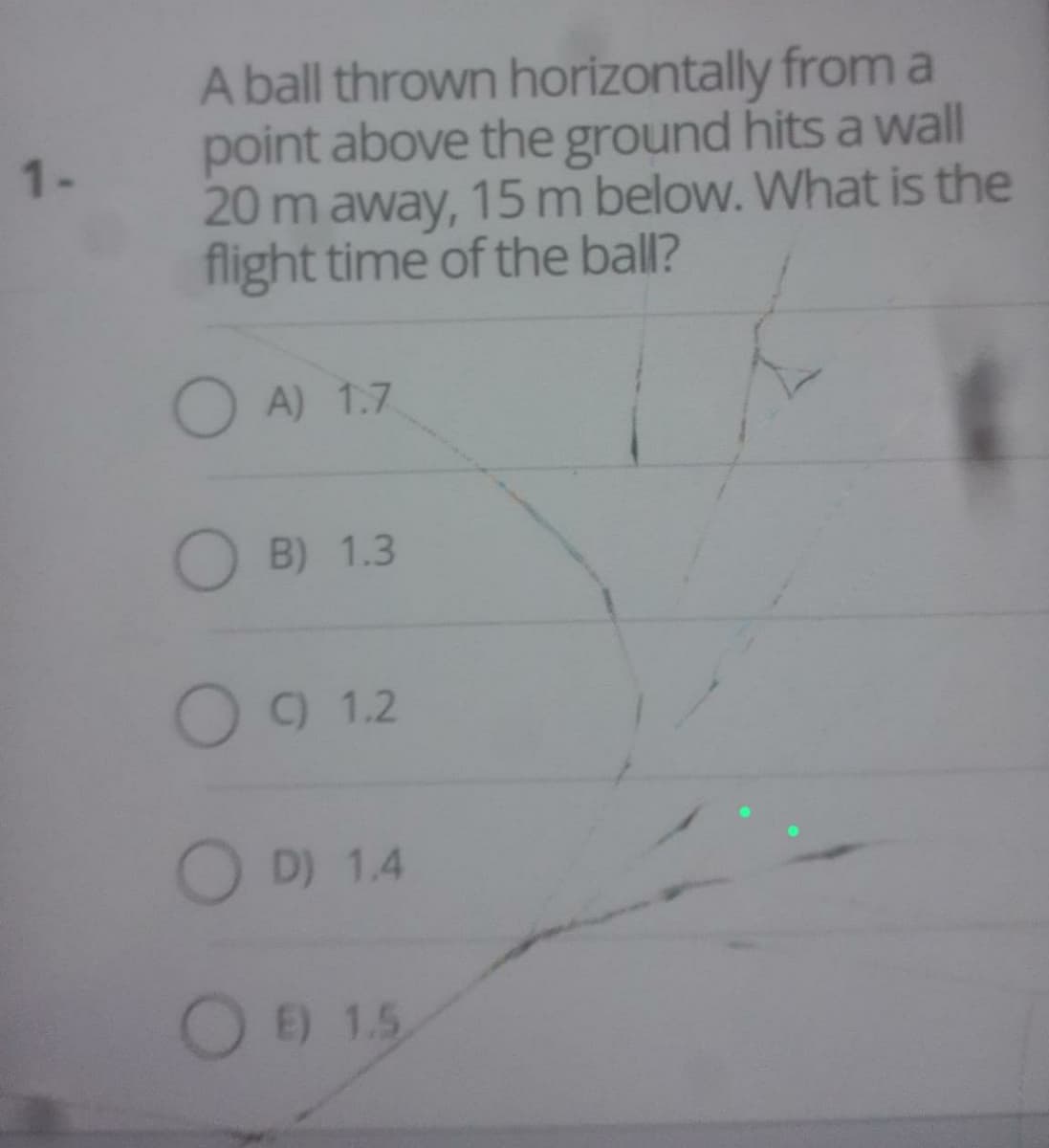 1-
A ball thrown horizontally from a
point above the ground hits a wall
20 m away, 15 m below. What is the
flight time of the ball?
A) 1.7
B) 1.3
O C) 1.2
OD) 1.4
OE) 1.5