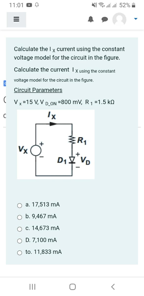 C
(
C
11:01
=
Calculate the I x current using the constant
voltage model for the circuit in the figure.
Calculate the current Ix using the constant
voltage model for the circuit in the figure.
Circuit Parameters
Vx=15 V, V D_ON =800 mV, R₁ =1.5 KQ
1
Ix
Vx
a. 17,513 mA
b. 9,467 mA
c. 14,673 mA
D. 7,100 mA
to. 11,833 mA
|||
{ * . . 52% -
R₁
+
D₁ VD
<
