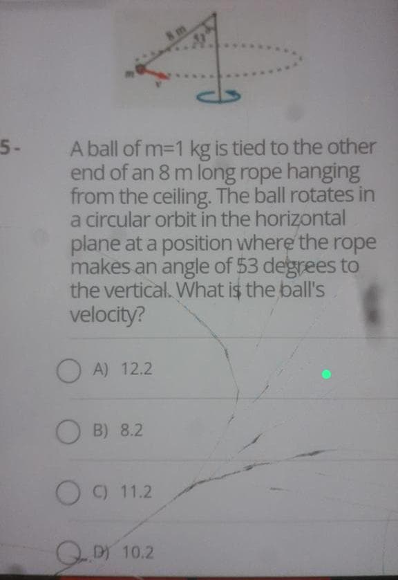 5-
A ball of m=1 kg is tied to the other
end of an 8 m long rope hanging
from the ceiling. The ball rotates in
a circular orbit in the horizontal
plane at a position where the rope
makes an angle of 53 degrees to
the vertical. What is the ball's
velocity?
OA) 12.2
OB) 8.2
C) 11.2
8m
D) 10.2