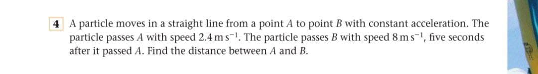 A particle moves in a straight line from a point A to point B with constant acceleration. The
particle passes A with speed 2.4 ms-1. The particle passes B with speed 8 m s-1, five seconds
after it passed A. Find the distance between A and B.
