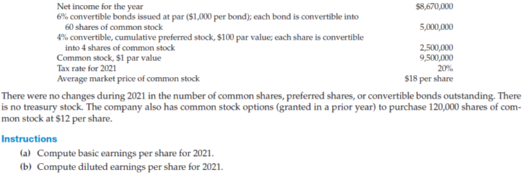 Net income for the year
6% convertible bonds issued at par ($1,000 per bond); each bond is convertible into
60 shares of common stock
4% convertible, cumulative preferred stock, $100 par value; each share is convertible
into 4 shares of common stock
Common stock, $1 par value
Tax rate for 2021
Average market price of common stock
$8,670,000
5,000,000
2,500,000
9,500,000
20%
$18 per share
There were no changes during 2021 in the number of common shares, preferred shares, or convertible bonds outstanding. There
is no treasury stock. The company also has common stock options (granted in a prior year) to purchase 120,000 shares of com-
mon stock at $12 per share.
Instructions
(a) Compute basic earnings per share for 2021.
(b) Compute diluted earnings per share for 2021.