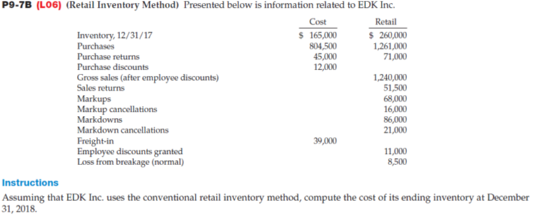 P9-7B (L06) (Retail Inventory Method) Presented below is information related to EDK Inc.
Cost
$ 165,000
Inventory, 12/31/17
Purchases
Retail
$ 260,000
1,261,000
804,500
45,000
Purchase returns
71,000
Purchase discounts
12,000
1,240,000
Gross sales (after employee discounts)
Sales returns
51,500
Markups
68,000
16,000
Markup cancellations
Markdowns
86,000
21,000
Markdown cancellations
Freight-in
39,000
Employee discounts granted
11,000
Loss from breakage (normal)
8,500
Instructions
Assuming that EDK Inc. uses the conventional retail inventory method, compute the cost of its ending inventory at December
31, 2018.