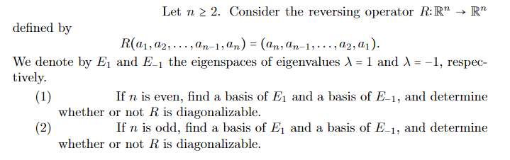 Let n ≥ 2. Consider the reversing operator R: R" → Rn
defined by
R(a₁, 02, ...,an-1,An) = (an, an-1,..., a2, 0₁).
We denote by E₁ and E-1 the eigenspaces of eigenvalues λ = 1 and λ = -1, respec-
tively.
(1)
(2)
If n is even, find a basis of E₁ and a basis of E-1, and determine
whether or not R is diagonalizable.
If n is odd, find a basis of E₁ and a basis of E-1, and determine
whether or not R is diagonalizable.