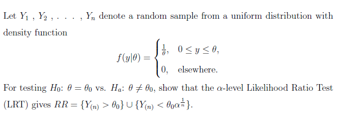 Let Y₁, Y₂,.
density function
"
Yn denote a random sample from a uniform distribution with
1, 0 ≤ y ≤0,
f(y|0) =
0, elsewhere.
For testing Ho: 000 vs. Ha: 000, show that the a-level Likelihood Ratio Test
=
(LRT) gives RR = {Y(n) > 00}µ {Y(n) < 0α = }.