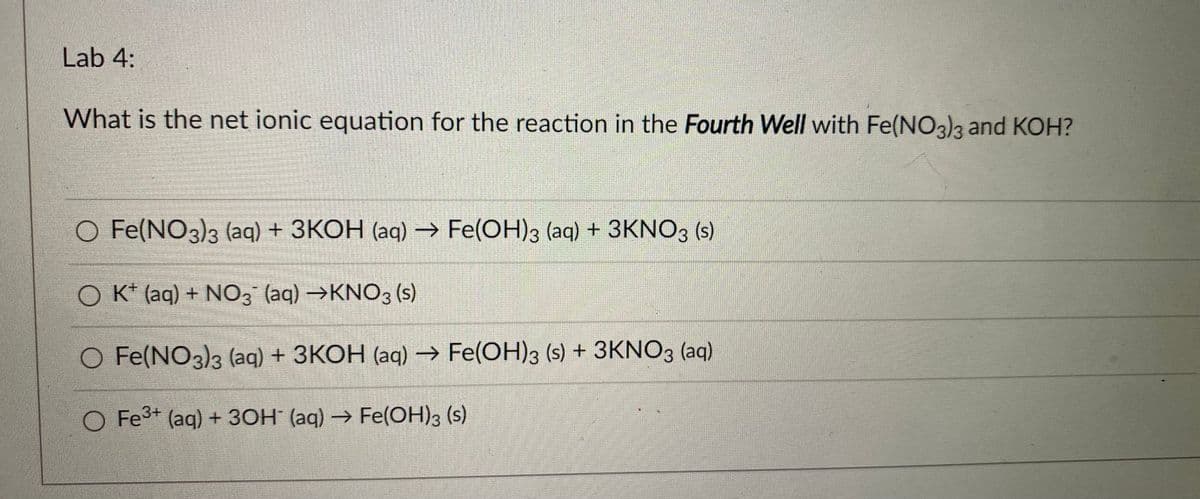 Lab 4:
What is the net ionic equation for the reaction in the Fourth Well with Fe(NO3)3 and KOH?
O Fe(NO3)3 (aq) + 3KOH (aq) → Fe(OH)3 (aq) + 3KNO3 (s)
O K* (aq) + NO3 (aq) →KNO3 (s)
O Fe(NO3)3 (aq) + 3KOH (aq) → Fe(OH)3 (s) + 3KNO3 (aq)
O Fe3+ (aq) + 30H (aq) → Fe(OH)3 (s)
