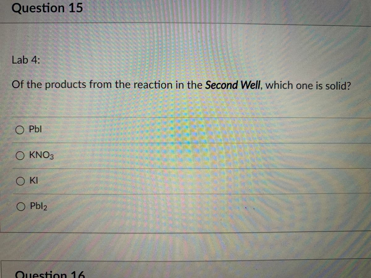 Question 15
Lab 4:
Of the products from the reaction in the Second Well, which one is solid?
Pbl
O KNO3
KI
Pbl2
Question 16
