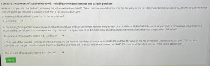 Compute the amount of acquired Goodwill, including contingent earnings and bargain purchase
Assume that you are charged with assigning fair values related to a 56,080,000 acquisition. You determine that the fair value of the net identifiable tangible assets is $2,960,000 You also conclude
that the purchase included a Customer List with a fair value at $544,000.
a. How much Goodwill will you record in this acquisition?
$ 2,576,000
b. Continuing from part (a), now also assume that the purchase and sale agreement requires the payment of an additional $1,480,000 if the subsidiary achieves a certain level of earnings. You
estimate the fair value of that contingent earnings clause in the agreement to be $352,000. How does this additional information affect your computation of Goodwill
The amount of Goodwill recorded is s 2,928,000
c. This part of the exercise is independent of parts (a) and (b). Assume that the purchase price is $6,080,000 and that fair value of the net identifiable tangible assets is $2.960,000. You also
conclude that the purchase included a Customer List that you value at $1,024,000 and a Patent valued at $3,040,000. How much Goodwill will you record in this acquisition?
The amount of Goodwill recorded is: $ 944,000
Check